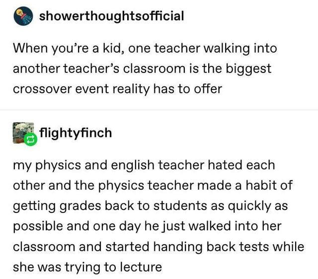showerthoughtsofficial When you're a kid, one teacher walking into another teacher's classroom is the biggest crossover event reality has to offer flightyfinch my physics and english teacher hated each other and the physics teacher made a habit of getting grades back to students as quickly as possible and one day he just walked into her classroom and started handing back tests while she was trying to lecture