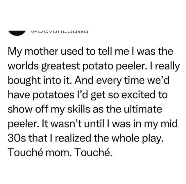 CDCVIILJawa My mother used to tell me I was the worlds greatest potato peeler. I really bought into it. And every time we'd have potatoes I'd get so excited to show off my skills as the ultimate peeler. It wasn't until I was in my mid 30s that I realized the whole play. Touché mom. Touché.