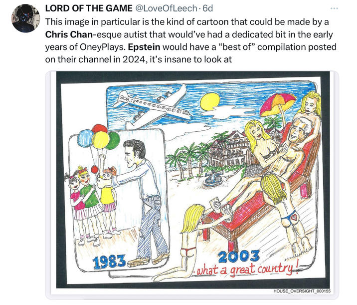 LORD OF THE GAME @LoveOfLeech. 6d ... This image in particular is the kind of cartoon that could be made by a Chris Chan-esque autist that would've had a dedicated bit in the early years of OneyPlays. Epstein would have a "best of" compilation posted on their channel in 2024, it's insane to look at 908JECCCCCC000 1983 2003 what a great country! HOUSE_OVERSIGHT_000155