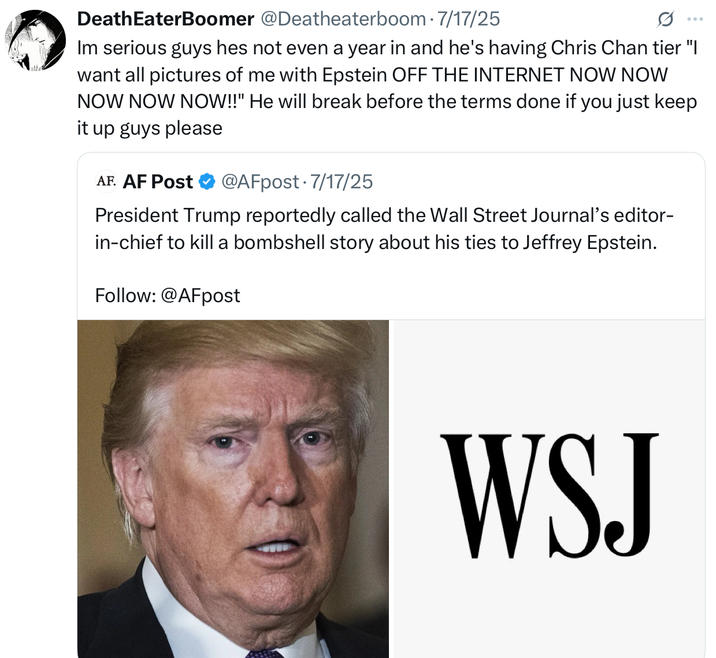 Death EaterBoomer @Deatheaterboom 7/17/25 ... Im serious guys hes not even a year in and he's having Chris Chan tier "I want all pictures of me with Epstein OFF THE INTERNET NOW NOW NOW NOW NOW!!" He will break before the terms done if you just keep it up guys please AF. AF Post @AFpost 7/17/25 President Trump reportedly called the Wall Street Journal's editor- in-chief to kill a bombshell story about his ties to Jeffrey Epstein. Follow: @AFpost WSJ