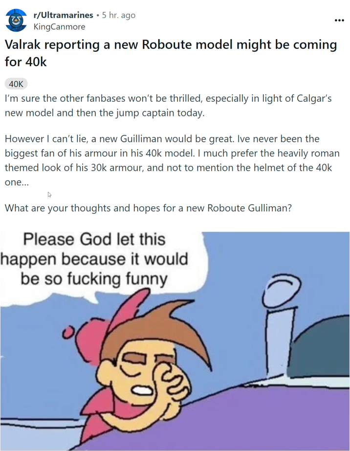 • r/Ultramarines ⚫ 5 hr. ago KingCanmore Valrak reporting a new Roboute model might be coming for 40k 40K I'm sure the other fanbases won't be thrilled, especially in light of Calgar's new model and then the jump captain today. ... However I can't lie, a new Guilliman would be great. Ive never been the biggest fan of his armour in his 40k model. I much prefer the heavily roman themed look of his 30k armour, and not to mention the helmet of the 40k one... What are your thoughts and hopes for a new Roboute Gulliman? Please God let this happen because it would be so f------ funny