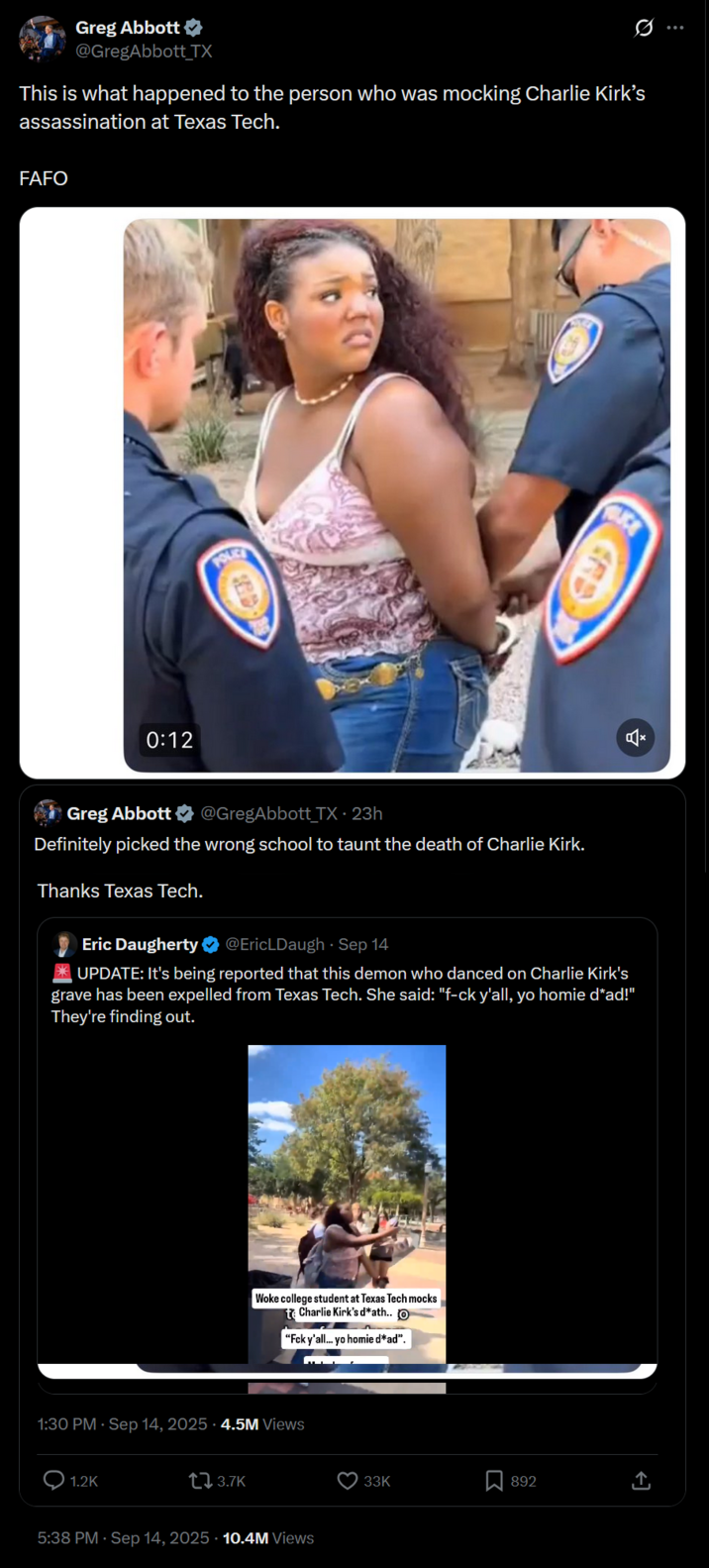 Greg Abbott ⭑ @GregAbbott_TX This is what happened to the person who was mocking Charlie Kirk's assassination at Texas Tech. FAFO 0:12 OLICE Greg Abbott @GregAbbott TX • 23h Definitely picked the wrong school to taunt the death of Charlie Kirk. Thanks Texas Tech. Eric Daugherty @EricLDaugh⚫ Sep 14 UPDATE: It's being reported that this demon who danced on Charlie Kirk's grave has been expelled from Texas Tech. She said: "f-ck y'all, yo homie d*ad!" They're finding out. Woke college student at Texas Tech mocks te Charlie Kirk's d*ath.. O "Fck y'all... yo homie d*ad". 1:30 PM - Sep 14, 2025 -4.5M Views 1.2K t↓ 3.7K 5:38 PM · Sep 14, 2025 10.4M Views 33K Σ 892 <