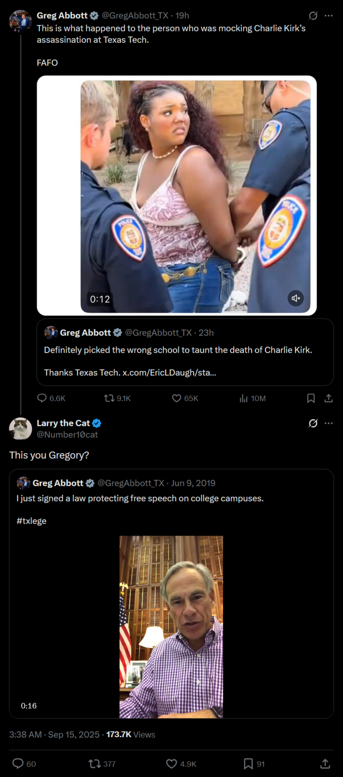 Greg Abbott ⭑@GregAbbott TX - 19h This is what happened to the person who was mocking Charlie Kirk's assassination at Texas Tech. FAFO POLICE 0:12 CE Greg Abbott @GregAbbott TX - 23h Definitely picked the wrong school to taunt the death of Charlie Kirk. Thanks Texas Tech. x.com/EricLDaugh/sta... 6.6K t 9.1K 65K IlII 10M Larry the Cat ✪ @Number10cat This you Gregory? Greg Abbott @GregAbbott TX - Jun 9, 2019 I just signed a law protecting free speech on college campuses. #txlege 0:16 3:38 AM · Sep 15, 2025 - 173.7K Views 60 17377 Q 4.9K ☐ 91 <<]
