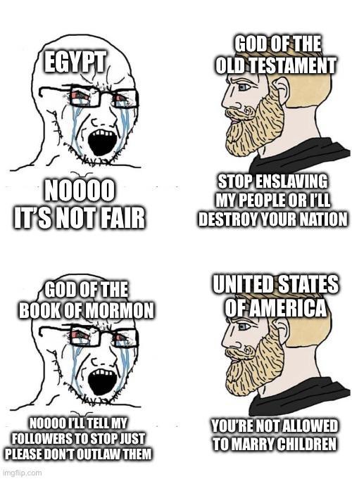 EGYPT GOD OF THE OLD TESTAMENT NOOOO IT'S NOT FAIR STOP ENSLAVING MY PEOPLE OR I'LL DESTROY YOUR NATION GOD OF THE BOOK OF MORMON UNITED STATES OF AMERICA NO000 F'LL TELL MY FOLLOWERS TO STOP JUST PLEASE DON'T OUTLAW THEM imgflip.com YOU'RE NOT ALLOWED TO MARRY CHILDREN