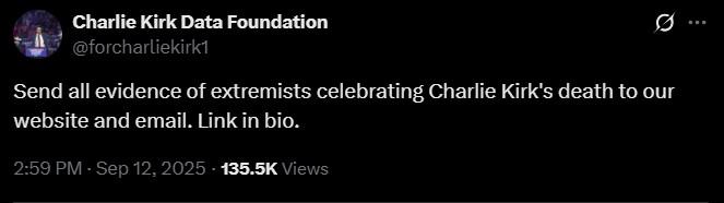 Charlie Kirk Data Foundation @forcharliekirk1 Send all evidence of extremists celebrating Charlie Kirk's death to our website and email. Link in bio. 2:59 PM - Sep 12, 2025 - 135.5K Views