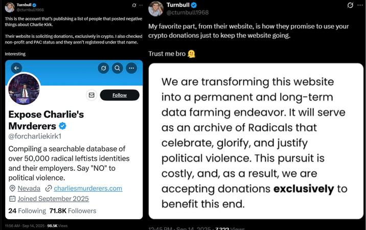 ↑ Turnbull @cturnbull1968 This is the account that's publishing a list of people that posted negative things about Charlie Kirk. Turnbull✔ @cturnbull1968 My favorite part, from their website, is how they promise to use your Their website is soliciting donations, exclusively in crypto. I also checked crypto donations just to keep the website going. non-profit and PAC status and they aren't registered under that name. Interesting Trust me bro Expose Charlie's Mvrderers @forcharliekirk1 Follow Compiling a searchable database of over 50,000 radical leftists identities and their employers. Say "NO" to political violence. Nevada charliesmurderers.com Joined September 2025 24 Following 71.8K Followers We are transforming this website into a permanent and long-term data farming endeavor. It will serve as an archive of Radicals that celebrate, glorify, and justify political violence. This pursuit is costly, and, as a result, we are accepting donations exclusively to benefit this end. 11:56 AM - Sep 14, 2025 98.5K Views 19.45 DM. Sen 14.9095.7299 Views