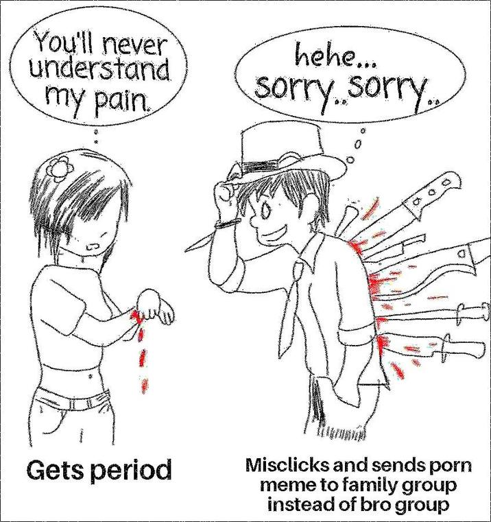You'll never understand my pain hehe... sorry..sorry. Gets period Misclicks and sends p--- meme to family group instead of bro group