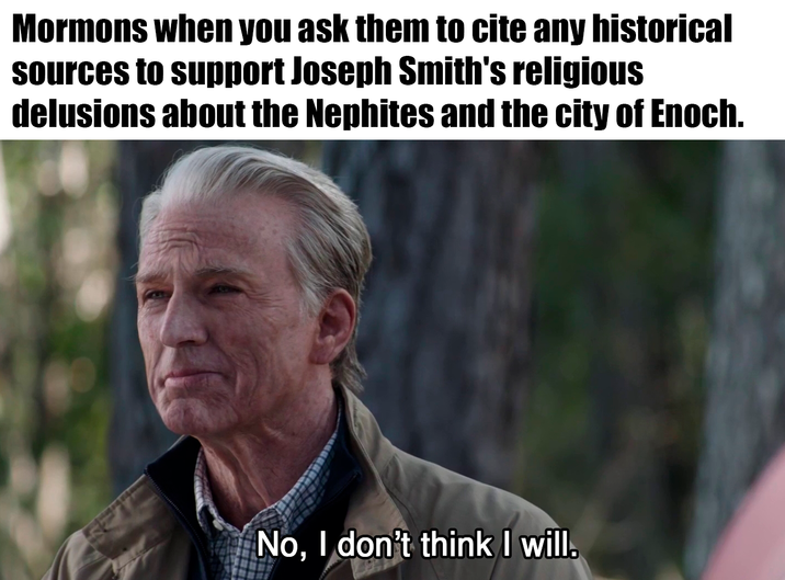 Mormons when you ask them to cite any historical sources to support Joseph Smith's religious delusions about the Nephites and the city of Enoch. No, I don't think I will.