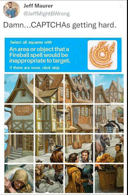 Jeff Maurer @JeffMightBWrong Damn...CAPTCHAS getting hard. Select all squares with An area or object that a Fireball spell would be inappropriate to target. If there are none, click skip FRESH WORMS JULL