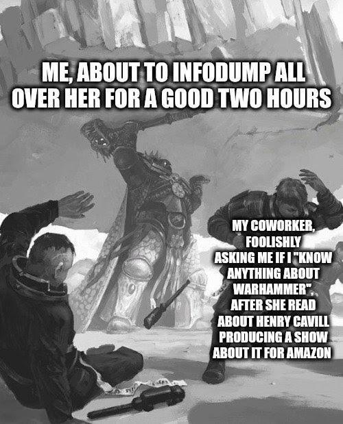 ME, ABOUT TO INFODUMP ALL OVER HER FOR A GOOD TWO HOURS MY COWORKER, FOOLISHLY ASKING ME IF I "KNOW ANYTHING ABOUT WARHAMMER", AFTER SHE READ ABOUT HENRY CAVILL PRODUCING A SHOW ABOUT IT FOR AMAZON