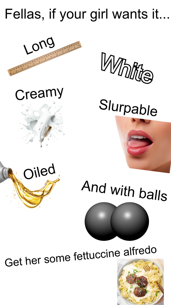 Fellas, if your girl wants it... Long White Creamy Slurpable Oiled And with balls Get her some fettuccine alfredo