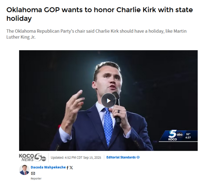 Oklahoma GOP wants to honor Charlie Kirk with state holiday The Oklahoma Republican Party's chair said Charlie Kirk should have a holiday, like Martin Luther King Jr. KOCO NEWS Updated: 4:52 PM CDT Sep 15, 2025 | Editorial Standards Dacoda Wahpekeche f X 区 Reporter 5ab 55 KOCO abc 92° 4:37