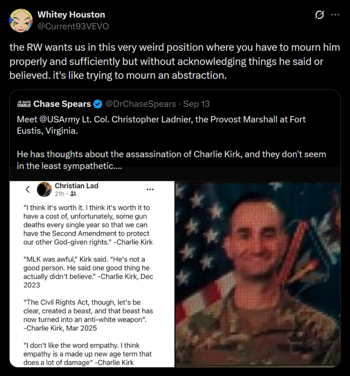 Whitey Houston @Current93VEVO the RW wants us in this very weird position where you have to mourn him properly and sufficiently but without acknowledging things he said or believed. it's like trying to mourn an abstraction. JE SUIS CHRIS Chase Spears @DrChaseSpears - Sep 13 Meet @USArmy Lt. Col. Christopher Ladnier, the Provost Marshall at Fort Eustis, Virginia. He has thoughts about the assassination of Charlie Kirk, and they don't seem in the least sympathetic.... < Christian Lad 21h. "I think it's worth it. I think it's worth it to have a cost of, unfortunately, some gun deaths every single year so that we can have the Second Amendment to protect our other God-given rights." -Charlie Kirk "MLK was awful," Kirk said. "He's not a good person. He said one good thing he actually didn't believe." -Charlie Kirk, Dec 2023 "The Civil Rights Act, though, let's be clear, created a beast, and that beast has now turned into an anti-white weapon". -Charlie Kirk, Mar 2025 "I don't like the word empathy. I think empathy is a made up new age term that does a lot of damage" -Charlie Kirk *