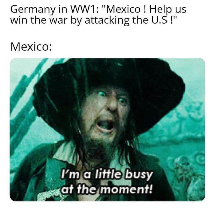 Germany in WW1: "Mexico! Help us win the war by attacking the U.S !" Mexico: I'm a little busy at the moment!