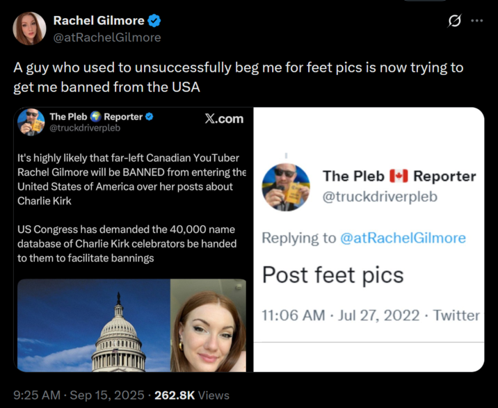 Rachel Gilmore @atRachelGilmore A guy who used to unsuccessfully beg me for feet pics is now trying to get me banned from the USA Reporter ❤ The Pleb @truckdriverpleb X.com It's highly likely that far-left Canadian YouTuber Rachel Gilmore will be BANNED from entering the United States of America over her posts about Charlie Kirk US Congress has demanded the 40,000 name database of Charlie Kirk celebrators be handed to them to facilitate bannings The Pleb Reporter @truckdriverpleb Replying to @atRachel Gilmore Post feet pics . 11:06 AM Jul 27, 2022 Twitter • 9:25 AM · Sep 15, 2025 · 262.8K Views