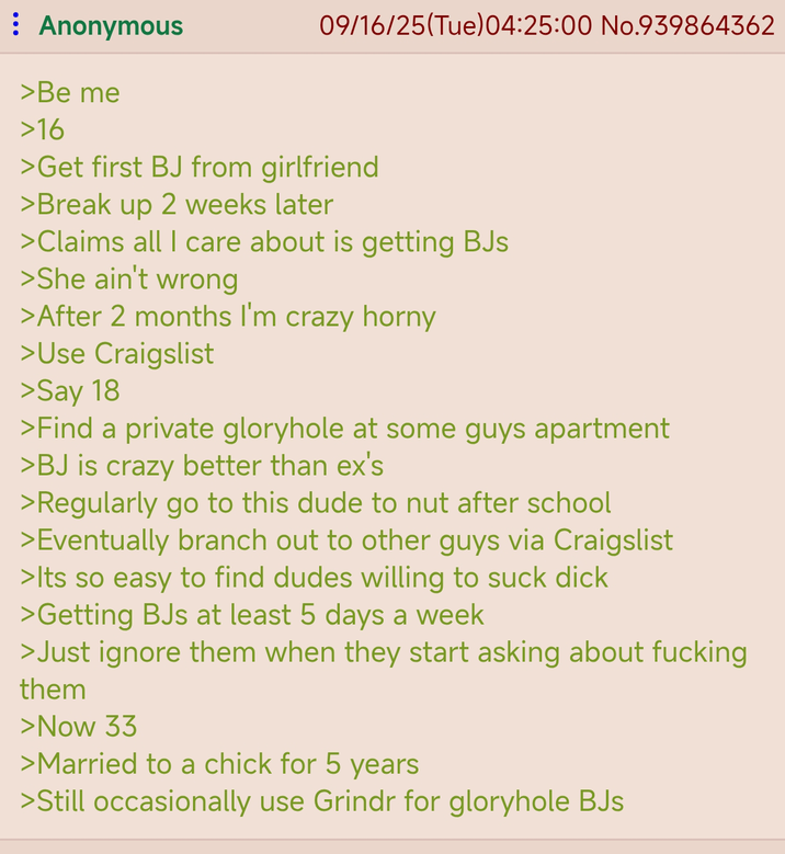 : Anonymous 09/16/25(Tue) 04:25:00 No.939864362 >Be me >16 >Get first BJ from girlfriend >Break up 2 weeks later >Claims all I care about is getting BJs >She ain't wrong >After 2 months I'm crazy horny >Use Craigslist >Say 18 >Find a private gloryhole at some guys apartment >BJ is crazy better than ex's >Regularly go to this dude to nut after school >Eventually branch out to other guys via Craigslist >Its so easy to find dudes willing to suck d--- >Getting BJs at least 5 days a week >Just ignore them when they start asking about f------ them >Now 33 >Married to a chick for 5 years >Still occasionally use Grindr for gloryhole BJs