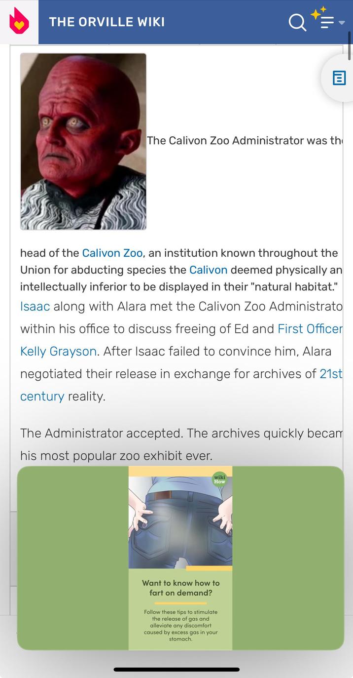 THE ORVILLE WIKI The Calivon Zoo Administrator was th head of the Calivon Zoo, an institution known throughout the Union for abducting species the Calivon deemed physically an intellectually inferior to be displayed in their "natural habitat." Isaac along with Alara met the Calivon Zoo Administrato within his office to discuss freeing of Ed and First Officer Kelly Grayson. After Isaac failed to convince him, Alara negotiated their release in exchange for archives of 21st century reality. The Administrator accepted. The archives quickly becam his most popular zoo exhibit ever. wiki How Want to know how to fart on demand? Follow these tips to stimulate the release of gas and alleviate any discomfort caused by excess gas in your stomach.