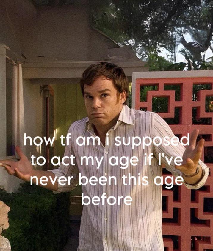 G how tf am i supposed to act my age if I've never been this age before