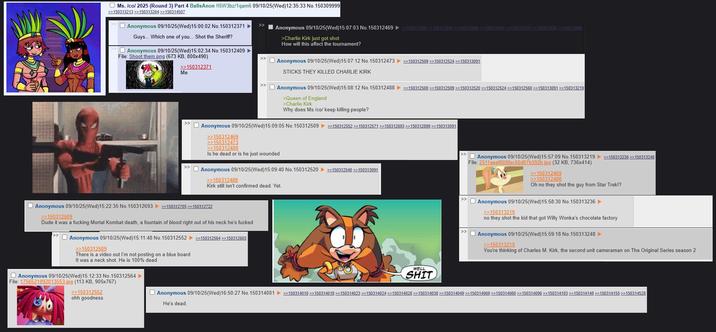 Ms. /co/ 2025 (Round 3) Part 4 BallsAnon !!5W3bz/1qam6 09/10/25(Wed)12:35:33 No. 150309999 >>150313213 >>150313264 >>150314507 Anonymous 09/10/25(Wed)15:00:02 No. 150312371 ► Guys... Which one of you... Shot the Sheriff? Anonymous 09/10/25 (Wed)15:02:34 No. 150312409 ➤ File: Shoot them.png (673 KB, 800x490) Anonymous 09/10/25(Wed)15:07:03 No.150312469 >>150312509>>150312524>>150312568150313091150313219150313338 >> 150313986 >Charlie Kirk just got shot How will this affect the tournament? >>150312371 Me Anonymous 09/10/25(Wed)15:07:12 No. 150312473 >>150312509 >>150312524 >>150313091 STICKS THEY KILLED CHARLIE KIRK >> Anonymous 09/10/25(Wed)15:08:12 No. 150312488 >>150312500 >>150312509 >>150312520 >>150312524 >>150312568 >>150313091 >>150313219 >Queen of England >Charlie Kirk Why does Ms/co/ keep killing people? Anonymous 09/10/25(Wed)15:09:05 No. 150312509 >>150312552 >>150312571 >>150312693 >>>150312899 >>150313091 >>150312469 >>150312473 >>150312488 Is he dead or is he just wounded >> Anonymous 09/10/25 (Wed)15:09:40 No. 150312520 >>150312540 >>150313091 >>150312488 Kirk still isn't confirmed dead. Yet. Anonymous 09/10/25(Wed)15:57:09 No. 150313219 >>150313236>>150313248 File: 2511aeef008fec56d67b392b.jpg (32 KB, 736x414) >>150312469 >>150312488 Anonymous 09/10/25(Wed)15:22:35 No. 150312693 >>150312705>>150312722 >>150312509 Dude it was a f------ Mortal Kombat death, a fountain of blood right out of his neck he's f----- >> Anonymous 09/10/25(Wed)15:11:48 No. 150312552 >>150312564 >>>150312603 >>150312509 There is a video out I'm not posting on a blue board It was a neck shot. He is 100% dead Anonymous 09/10/25(Wed)15:12:33 No. 150312564 ► File: 1756521892013553.jpg (113 KB, 905x767) >>150312552 ohh goodness WELL S--- Oh no they shot the guy from Star Trek!? >> Anonymous 09/10/25(Wed)15:58:30 No. 150313236 ► >>150313219 no they shot the kid that got Willy Wonka's chocolate factory >> Anonymous 09/10/25(Wed)15:59:18 No. 150313248 ▷ >>150313219 You're thinking of Charles M. Kirk, the second unit cameraman on The Original Series season 2 Anonymous 09/10/25(Wed)16:50:27 No. 150314001 >>150314010 >>150314019 >>150314023 >>150314024>>150314028 >>150314038 >>150314049 >>150314069 >>150314080 >>150314096 >>150314103 >>150314148 >>150314155 >>150314528 He's dead.