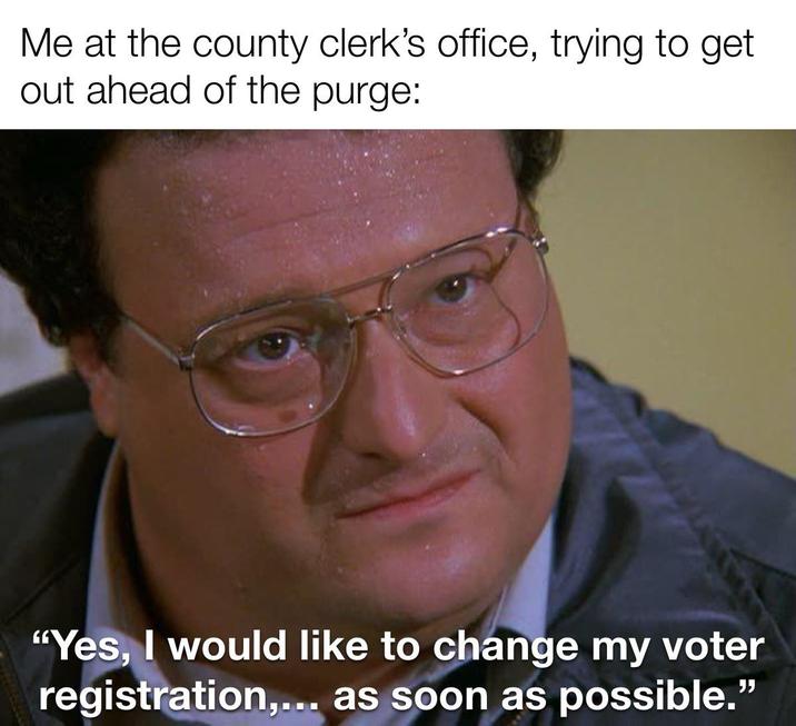 Me at the county clerk's office, trying to get out ahead of the purge: "Yes, I would like to change my voter registration,... as soon as possible."