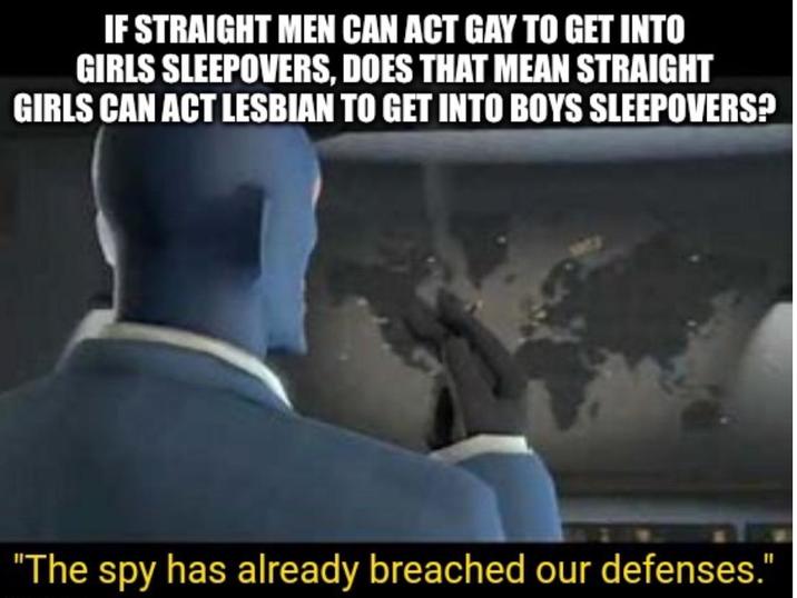 IF STRAIGHT MEN CAN ACT GAY TO GET INTO GIRLS SLEEPOVERS, DOES THAT MEAN STRAIGHT GIRLS CAN ACT LESBIAN TO GET INTO BOYS SLEEPOVERS? "The spy has already breached our defenses."