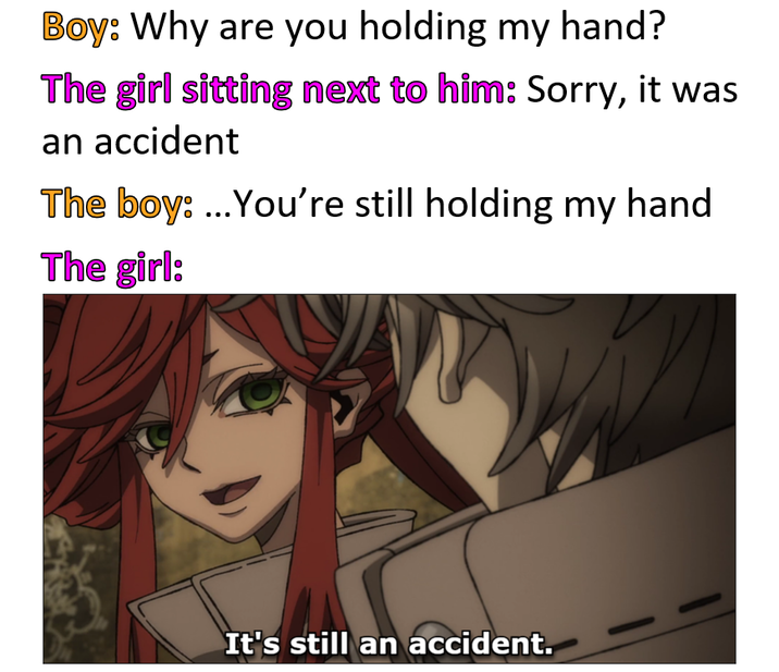 Boy: Why are you holding my hand? The girl sitting next to him: Sorry, it was an accident The boy: ...You're still holding my hand The girl: It's still an accident.