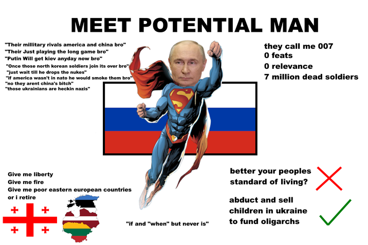 MEET POTENTIAL MAN "Their millitary rivals america and china bro" "Their Just playing the long game bro" "Putin Will get kiev anyday now bro" "Once those north korean soldiers join its over bro" "just wait till he drops the nukes" "if america wasn't in nato he would smoke them bro" "no they arent china's bitch" "those ukrainians are heckin nazis" they call me 007 0 feats 0 relevance 7 million dead soldiers Give me liberty Give me fire Give me poor eastern european countries or i retire +++ "if and "when" but never is" better your peoples standard of living? abduct and sell children in ukraine to fund oligarchs Х