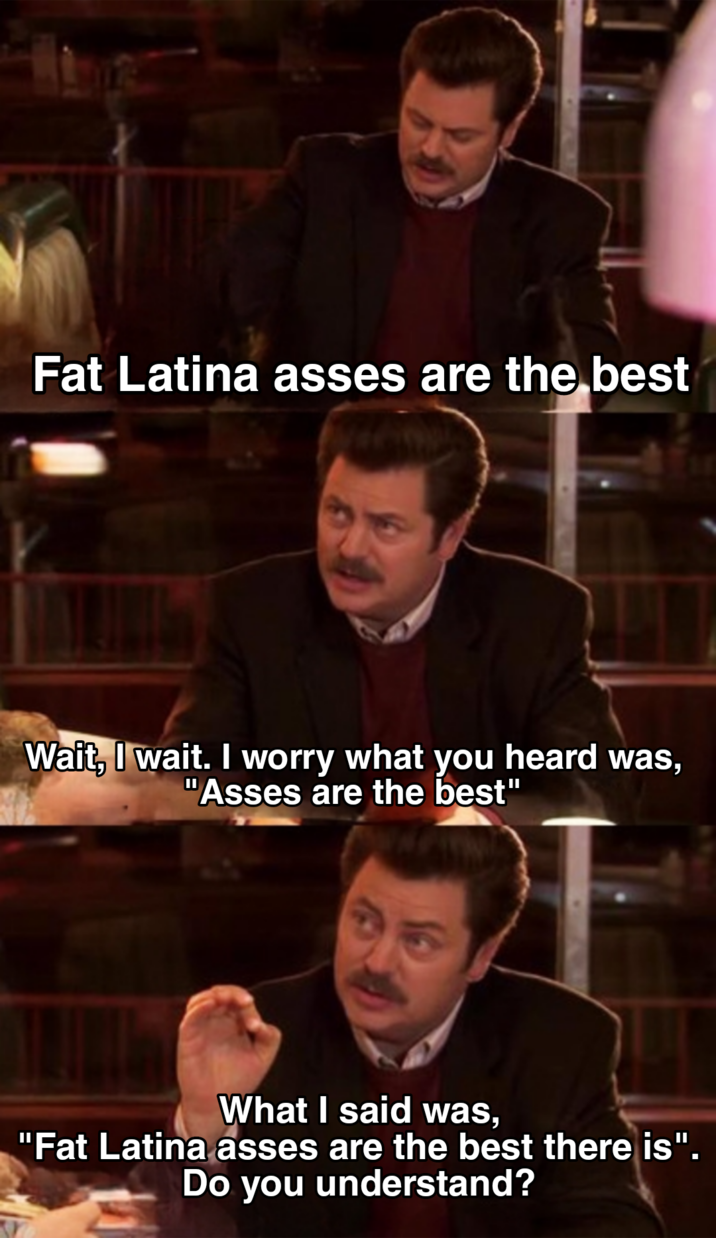 Fat Latina asses are the best Wait, I wait. I worry what you heard was, "Asses are the best" What I said was, "Fat Latina asses are the best there is". Do you understand?
