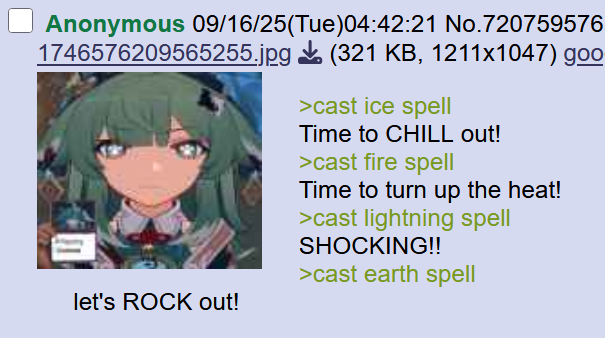 Anonymous 09/16/25(Tue)04:42:21 No.720759576 1746576209565255.jpg (321 KB, 1211x1047) goo >cast ice spell Time to CHILL out! >cast fire spell Time to turn up the heat! >cast lightning spell SHOCKING!! >cast earth spell let's ROCK out!