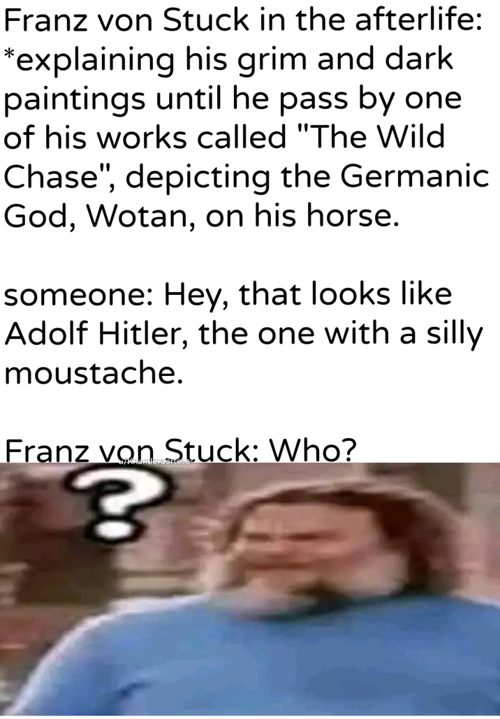 Franz von Stuck in the afterlife: *explaining his grim and dark paintings until he pass by one of his works called "The Wild Chase", depicting the Germanic God, Wotan, on his horse. someone: Hey, that looks like Adolf Hitler, the one with a silly moustache. Franz von Stuck: Who? u/Khantlerpartesar ?