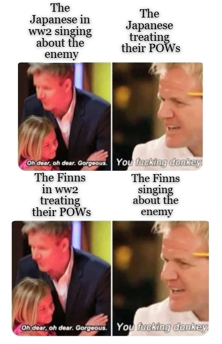 The Japanese in ww2 singing about the The Japanese treating their POWS enemy Oh dear, oh dear. Gorgeous. You f------ donkey, The Finns in ww2 The Finns singing treating about the their POWs enemy Oh dear, oh dear. Gorgeous. You f------ donkey