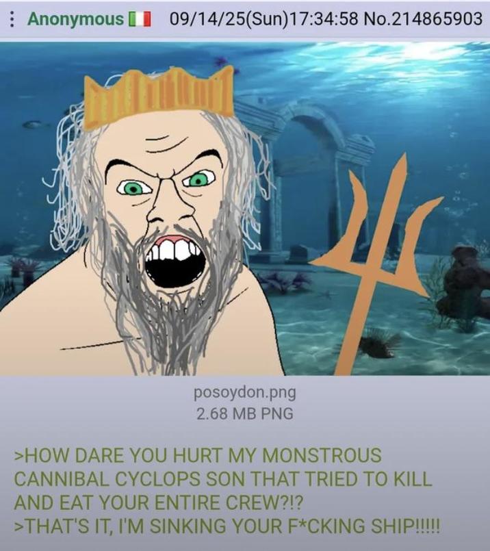 Anonymous 09/14/25(Sun)17:34:58 No.214865903 posoydon.png 2.68 MB PNG >HOW DARE YOU HURT MY MONSTROUS CANNIBAL CYCLOPS SON THAT TRIED TO KILL AND EAT YOUR ENTIRE CREW?!? >THAT'S IT, I'M SINKING YOUR F*CKING SHIP!!!!!