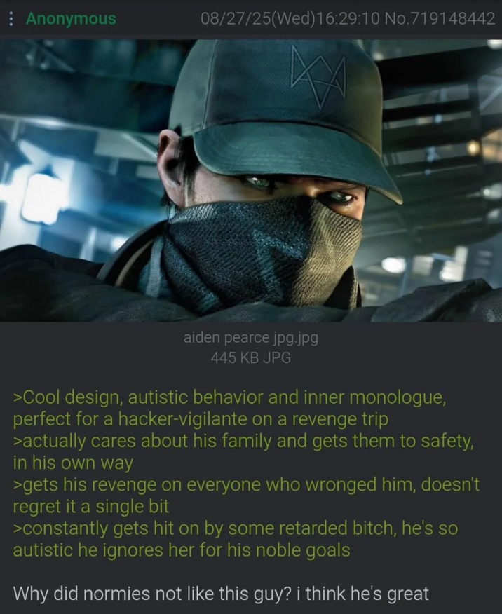 Anonymous 08/27/25(Wed)16:29:10 No.719148442 aiden pearce jpg.jpg 445 KB JPG >Cool design, autistic behavior and inner monologue, perfect for a hacker-vigilante on a revenge trip >actually cares about his family and gets them to safety, in his own way >gets his revenge on everyone who wronged him, doesn't regret it a single bit >constantly gets hit on by some retarded bitch, he's so autistic he ignores her for his noble goals Why did normies not like this guy? i think he's great