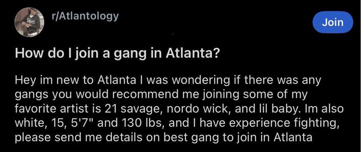 r/Atlantology How do I join a gang in Atlanta? Join Hey im new to Atlanta I was wondering if there was any gangs you would recommend me joining some of my favorite artist is 21 savage, nordo wick, and lil baby. Im also white, 15, 5'7" and 130 lbs, and I have experience fighting, please send me details on best gang to join in Atlanta