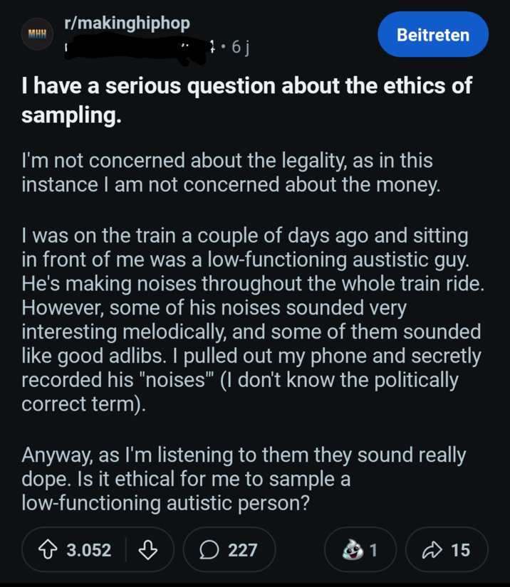 r/makinghiphop MHH 1.6j Beitreten I have a serious question about the ethics of sampling. I'm not concerned about the legality, as in this instance I am not concerned about the money. I was on the train a couple of days ago and sitting in front of me was a low-functioning austistic guy. He's making noises throughout the whole train ride. However, some of his noises sounded very interesting melodically, and some of them sounded like good adlibs. I pulled out my phone and secretly recorded his "noises" (I don't know the politically correct term). Anyway, as I'm listening to them they sound really dope. Is it ethical for me to sample a low-functioning autistic person? 3.052 д 227 1 15