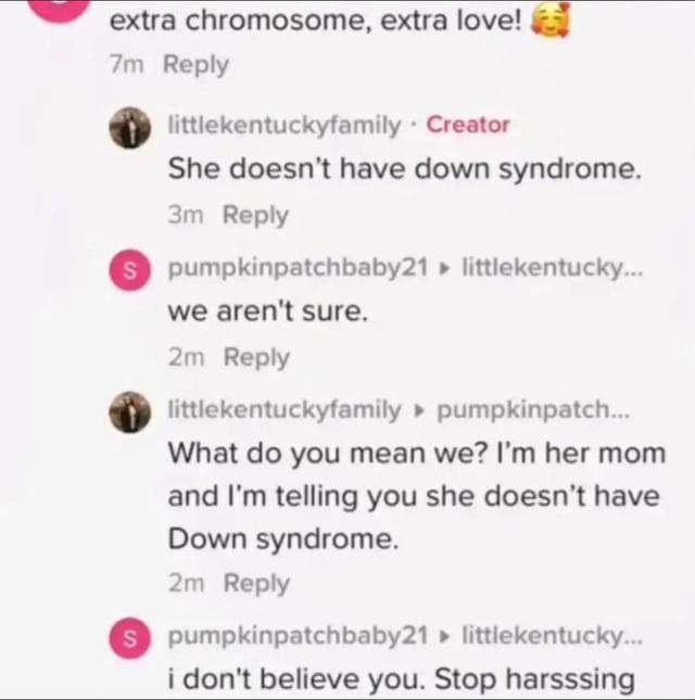 extra chromosome, extra love! 7m Reply littlekentuckyfamily. Creator She doesn't have down syndrome. 3m Reply Spumpkinpatchbaby21 littlekentucky... we aren't sure. 2m Reply littlekentuckyfamily pumpkinpatch... What do you mean we? I'm her mom and I'm telling you she doesn't have Down syndrome. 2m Reply S pumpkinpatchbaby21 ▸ littlekentucky... i don't believe you. Stop harsssing
