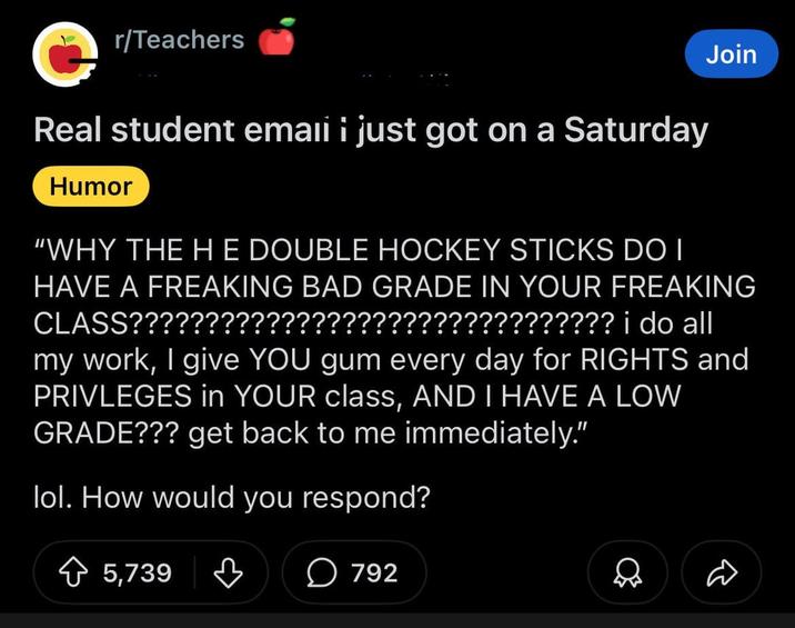 r/Teachers Join Real student emaii i just got on a Saturday Humor "WHY THE HE DOUBLE HOCKEY STICKS DO I HAVE A FREAKING BAD GRADE IN YOUR FREAKING CLASS???????????????????????????????? i do all my work, I give YOU gum every day for RIGHTS and PRIVLEGES in YOUR class, AND I HAVE A LOW GRADE??? get back to me immediately." lol. How would you respond? 5,739 792