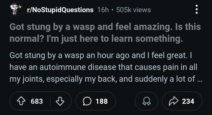 r/NoStupidQuestions 16h 505k views Got stung by a wasp and feel amazing. Is this normal? I'm just here to learn something. Got stung by a wasp an hour ago and I feel great. I have an autoimmune disease that causes pain in all my joints, especially my back, and suddenly a lot of ... 683 188 234
