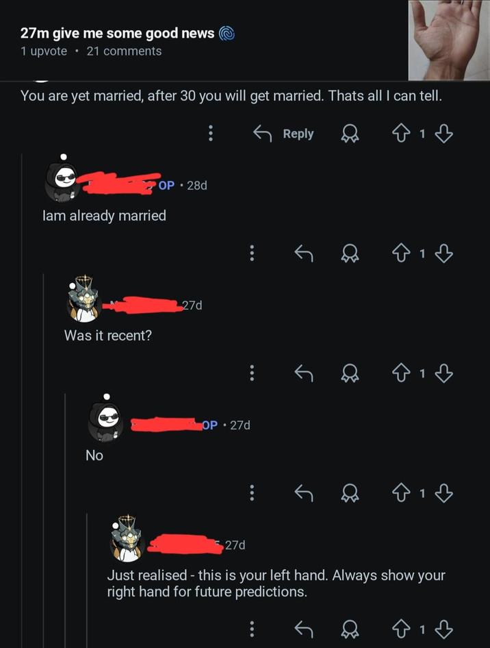 27m give me some good news 1 upvote 21 comments You are yet married, after 30 you will get married. Thats all I can tell. OP 28d lam already married Was it recent? 27d No OP 27d Reply 1 ♡ в 27d Just realised - this is your left hand. Always show your right hand for future predictions. 1