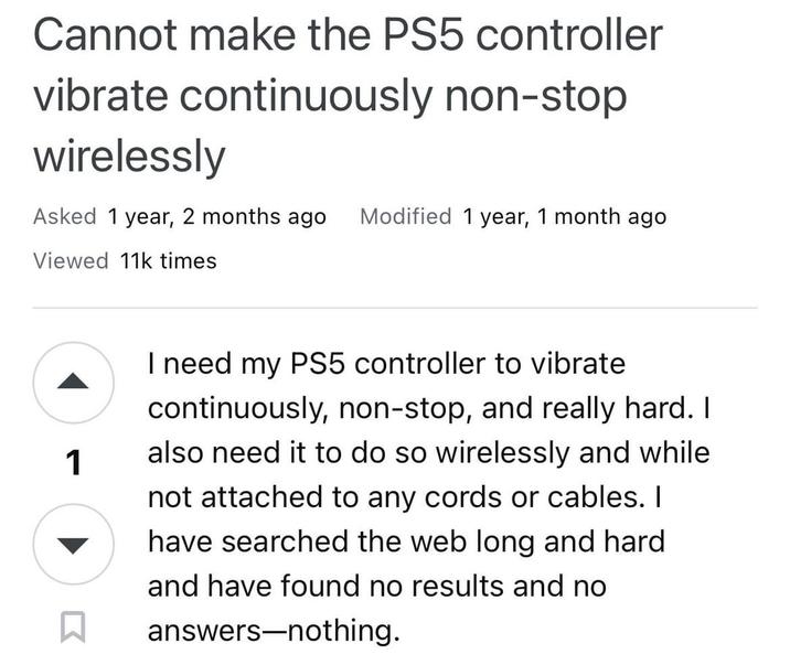 Cannot make the PS5 controller vibrate continuously non-stop wirelessly Asked 1 year, 2 months ago Modified 1 year, 1 month ago Viewed 11k times 1 I need my PS5 controller to vibrate continuously, non-stop, and really hard. I also need it to do so wirelessly and while not attached to any cords or cables. I have searched the web long and hard and have found no results and no answers-nothing.
