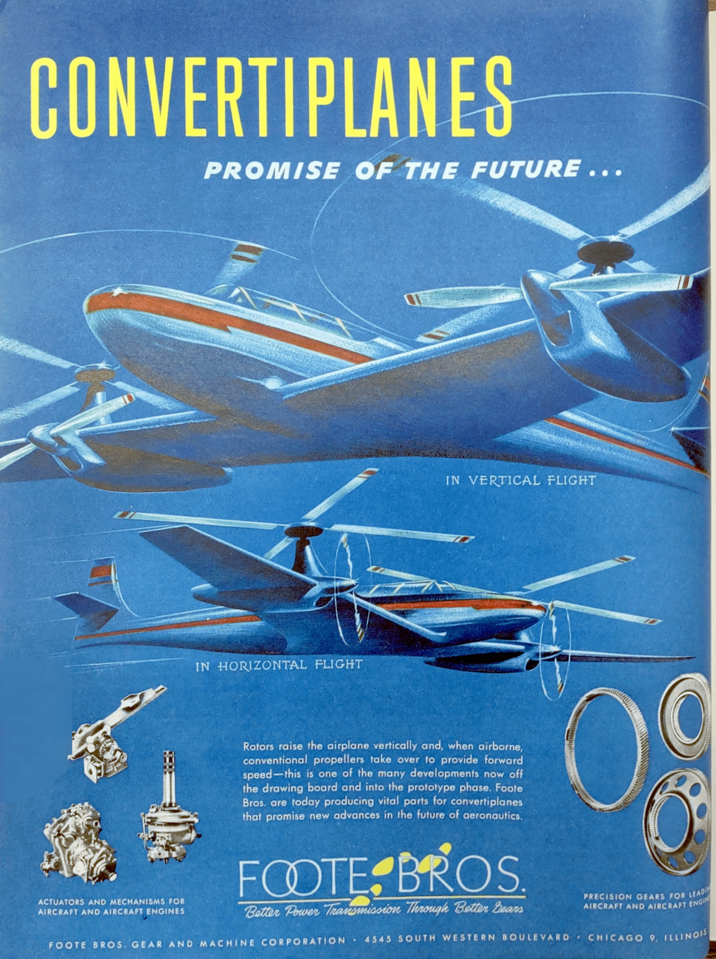 CONVERTIPLANES PROMISE OF THE FUTURE... IN HORIZONTAL FLIGHT IN VERTICAL FLIGHT ACTUATORS AND MECHANISMS FOR AIRCRAFT AND AIRCRAFT ENGINES Rotors raise the airplane vertically and, when airborne, conventional propellers take over to provide forward speed-this is one of the many developments now off the drawing board and into the prototype phase. Foote Bros. are today producing vital parts for convertiplanes that promise new advances in the future of aeronautics. FOOTE BROS. Better Power Transmission Through Better Bears PRECISION GEARS FOR LEADIN AIRCRAFT AND AIRCRAFT ENGIN FOOTE BROS. GEAR AND MACHINE CORPORATION 4545 SOUTH WESTERN BOULEVARD CHICAGO 9, ILLINOIS