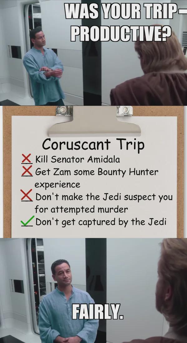 WAS YOUR TRIP PRODUCTIVE? Coruscant Trip ✗ Kill Senator Amidala ✗Get Zam some Bounty Hunter experience ✗Don't make the Jedi suspect you for attempted murder ✓ Don't get captured by the Jedi FAIRLY.