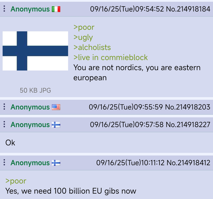Anonymous + >poor >ugly 09/16/25(Tue)09:54:52 No.214918184 >alcholists >live in commieblock You are not nordics, you are eastern european 50 KB JPG Anonymous 09/16/25(Tue) 09:55:59 No.214918203 : Anonymous + 09/16/25(Tue) 09:57:58 No.214918227 Ok Anonymous ++ 09/16/25(Tue)10:11:12 No.214918412 >poor Yes, we need 100 billion EU gibs now