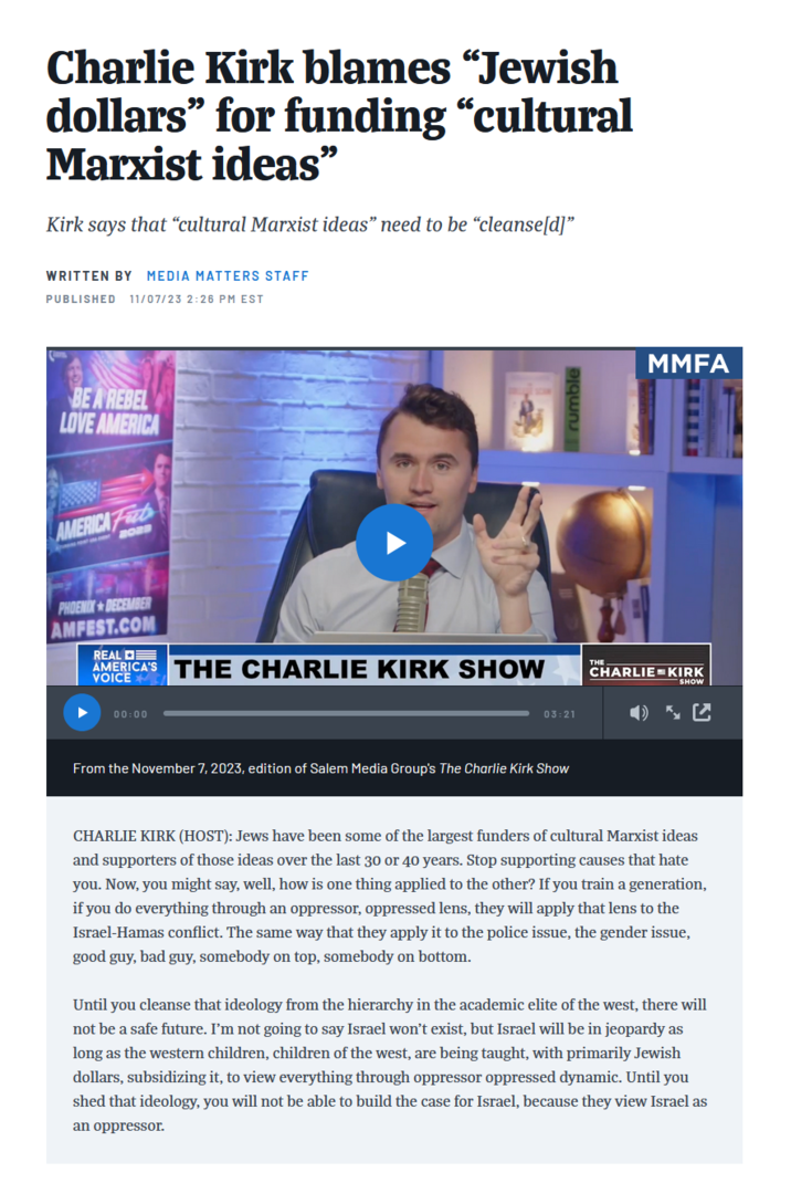 Charlie Kirk blames “Jewish dollars" for funding "cultural Marxist ideas❞ Kirk says that "cultural Marxist ideas" need to be "cleanse[d]" WRITTEN BY MEDIA MATTERS STAFF PUBLISHED 11/07/23 2:26 PM EST BE A REBEL LOVE AMERICA AMERICA Fab PHOENIX DECEMBER AMFEST.COM REAL AMERICA'S THE CHARLIE KIRK SHOW VOICE 00:00 03:21 From the November 7, 2023, edition of Salem Media Group's The Charlie Kirk Show rumble MMFA CHARLIE KIRK SHOW CHARLIE KIRK (HOST): Jews have been some of the largest funders of cultural Marxist ideas and supporters of those ideas over the last 30 or 40 years. Stop supporting causes that hate you. Now, you might say, well, how is one thing applied to the other? If you train a generation, if you do everything through an oppressor, oppressed lens, they will apply that lens to the Israel-Hamas conflict. The same way that they apply it to the police issue, the gender issue, good guy, bad guy, somebody on top, somebody on bottom. Until you cleanse that ideology from the hierarchy in the academic elite of the west, there will not be a safe future. I'm not going to say Israel won't exist, but Israel will be in jeopardy as long as the western children, children of the west, are being taught, with primarily Jewish dollars, subsidizing it, to view everything through oppressor oppressed dynamic. Until you shed that ideology, you will not be able to build the case for Israel, because they view Israel as an oppressor.