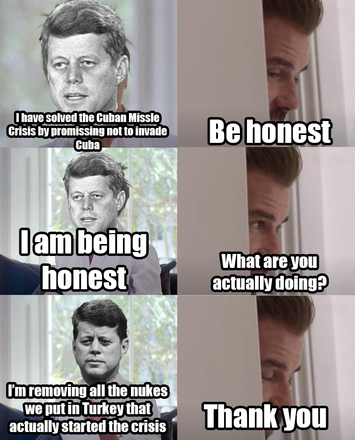 I have solved the Cuban Missle Crisis by promissing not to invade Cuba Be honest I am being honest What are you actually doing? I'm removing all the nukes we put in Turkey that actually started the crisis Thank you