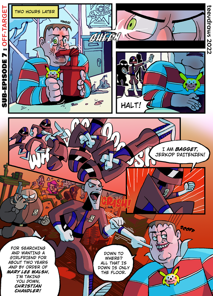 SUB-EPISODE 7 : OFF-TARGET TWO HOURS LATER HNGG! QUEEN HALT! = 圆 2 CRISH! FOR SEARCHING AND WANTING A GIRLFRIEND FOR ABOUT TWO YEARS AND BY ORDER OF MARY LEE WALSH, I'M TAKING YOU DOWN, CHRISTIAN CHANDLER! DOWN TO WHERE? ALL THAT IS DOWN IS ONLY THE FLOOR. teevdraws 2022 I AM BAGGET, JERKOP DAITENZEN! M SCOFF