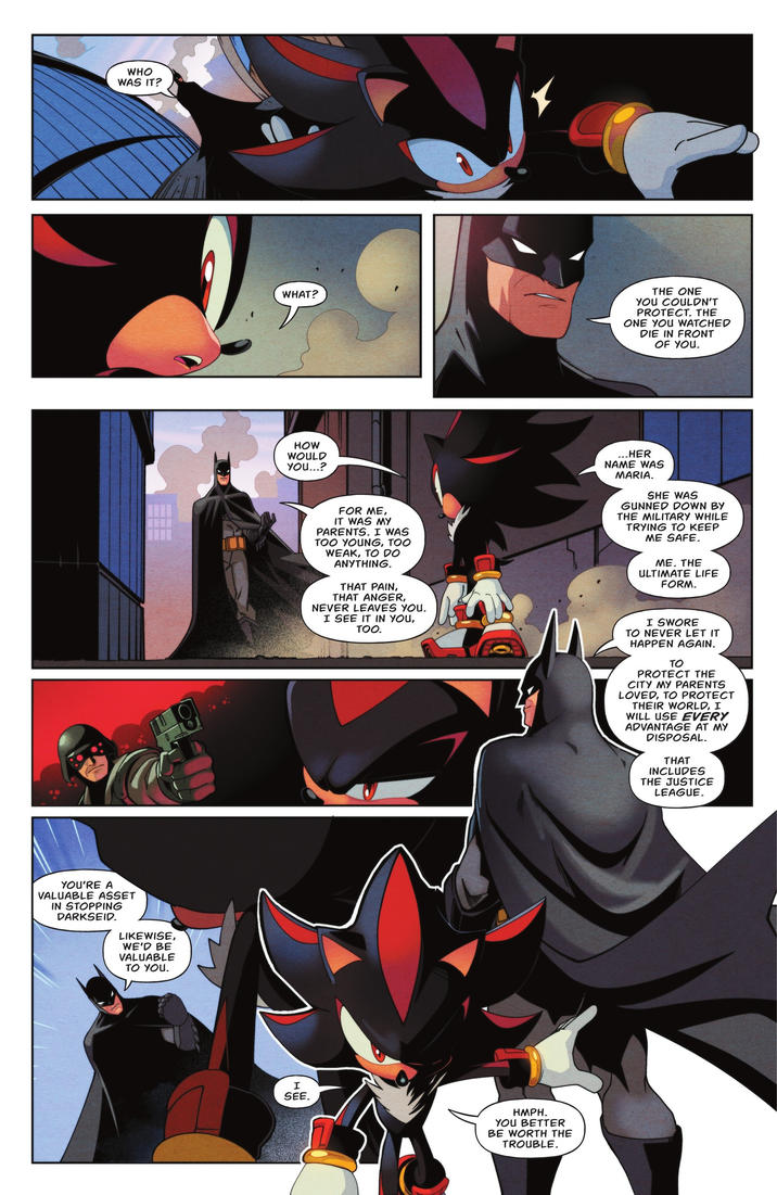 WHO WAS IT? YOU'RE A VALUABLE ASSET IN STOPPING DARKSEID. LIKEWISE, WE'D BE VALUABLE TO YOU. WHAT? THE ONE YOU COULDN'T PROTECT. THE ONE YOU WATCHED DIE IN FRONT OF YOU. HOW WOULD YOU...? FOR ME, IT WAS MY PARENTS. I WAS TOO YOUNG, TOO WEAK, TO DO ANYTHING. THAT PAIN, THAT ANGER, NEVER LEAVES YOU. I SEE IT IN YOU, TOO. ...HER NAME WAS MARIA. SHE WAS GUNNED DOWN BY THE MILITARY WHILE TRYING TO KEEP ME SAFE. ME. THE ULTIMATE LIFE FORM. I SWORE TO NEVER LET IT HAPPEN AGAIN. TO PROTECT THE CITY MY PARENTS LOVED, TO PROTECT THEIR WORLD, I WILL USE EVERY ADVANTAGE AT MY DISPOSAL. THAT INCLUDES THE JUSTICE LEAGUE. SEE. SEE. HMPH. YOU BETTER BE WORTH THE TROUBLE.