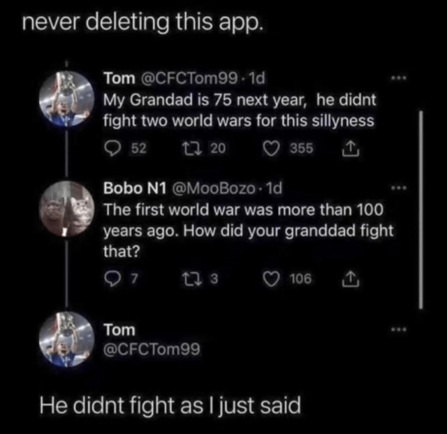 never deleting this app. Tom @CFCTom99-1d My Grandad is 75 next year, he didnt fight two world wars for this sillyness 52 1720 355 ↑ Bobo N1 @MooBozo. 1d The first world war was more than 100 years ago. How did your granddad fight that? 97 173 106 ↑ Tom @CFCTom99 He didnt fight as I just said