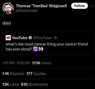 died Thomas 'TomSka' Ridgewell Follow @thetomska YouTube @YouTube 1h what's the most cancer thing your cancer friend has ever done? 1:17 PM - 7/12/24-173K Views 1.1K Reposts 177 Quotes 13K Likes 610 Bookmarks