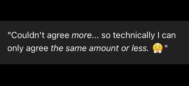 "Couldn't agree more... so technically I can only agree the same amount or less.